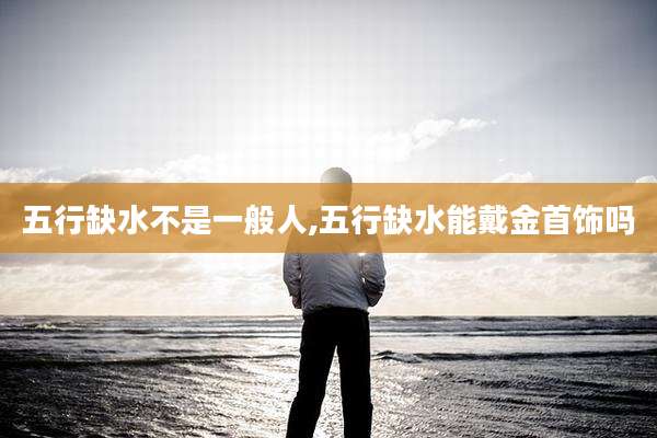 五行缺水不是一般人,五行缺水能戴金首饰吗