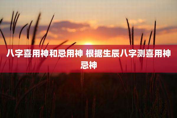 八字喜用神和忌用神 根据生辰八字测喜用神忌神