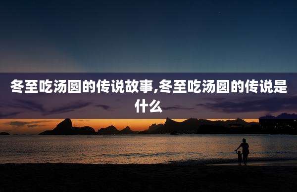 冬至吃汤圆的传说故事,冬至吃汤圆的传说是什么