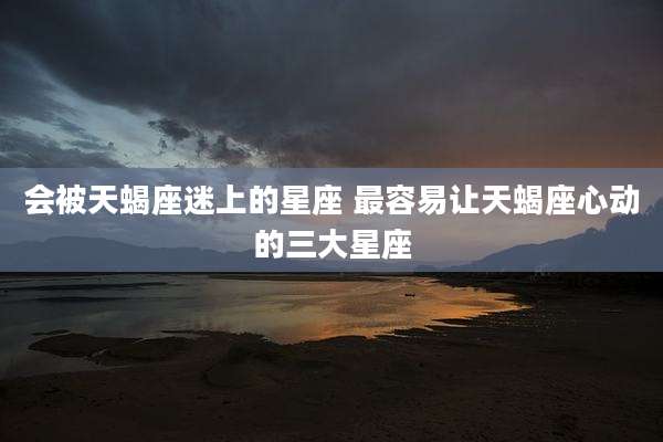 会被天蝎座迷上的星座 最容易让天蝎座心动的三大星座