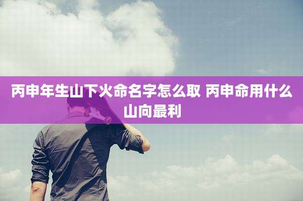 丙申年生山下火命名字怎么取 丙申命用什么山向最利