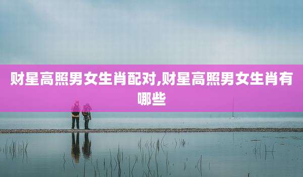 财星高照男女生肖配对,财星高照男女生肖有哪些