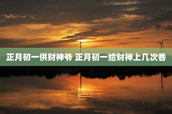 正月初一供财神爷 正月初一给财神上几次香