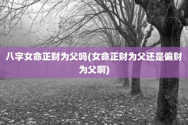 八字女命正财为父吗(女命正财为父还是偏财为父啊)