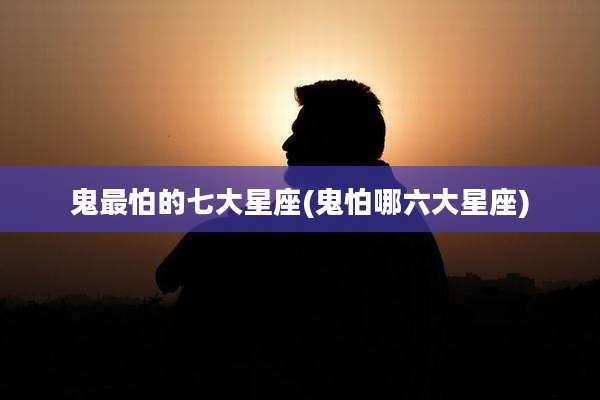 鬼最怕的七大星座(鬼怕哪六大星座)