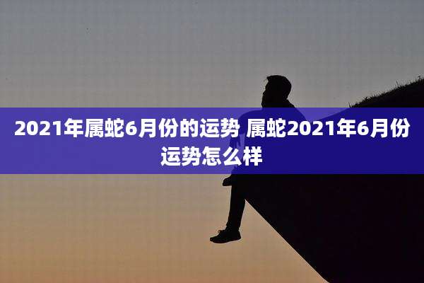 2021年属蛇6月份的运势 属蛇2021年6月份运势怎么样