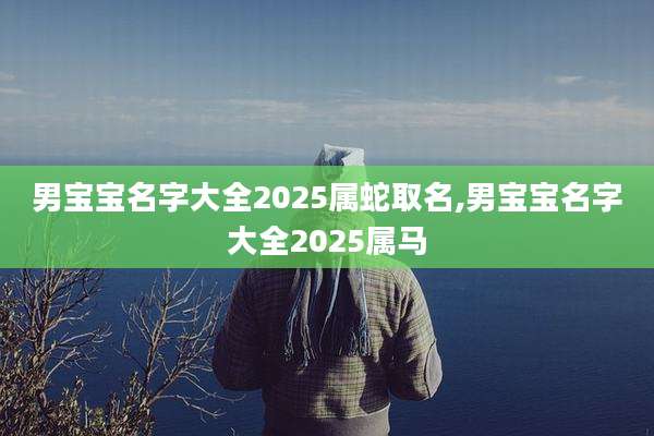 男宝宝名字大全2025属蛇取名,男宝宝名字大全2025属马
