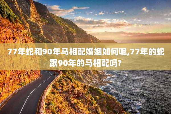 77年蛇和90年马相配婚姻如何呢,77年的蛇跟90年的马相配吗?