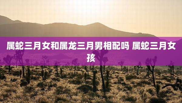属蛇三月女和属龙三月男相配吗 属蛇三月女孩