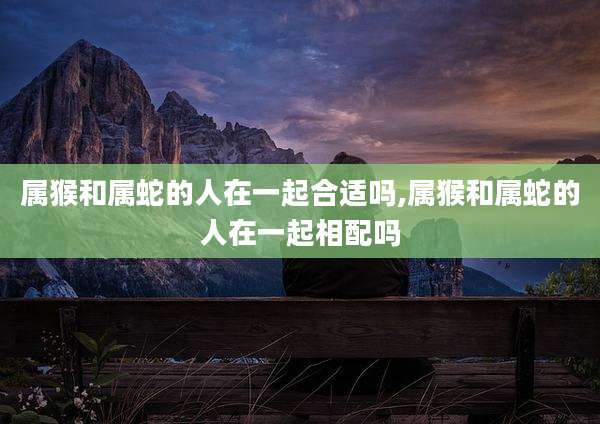 属猴和属蛇的人在一起合适吗,属猴和属蛇的人在一起相配吗