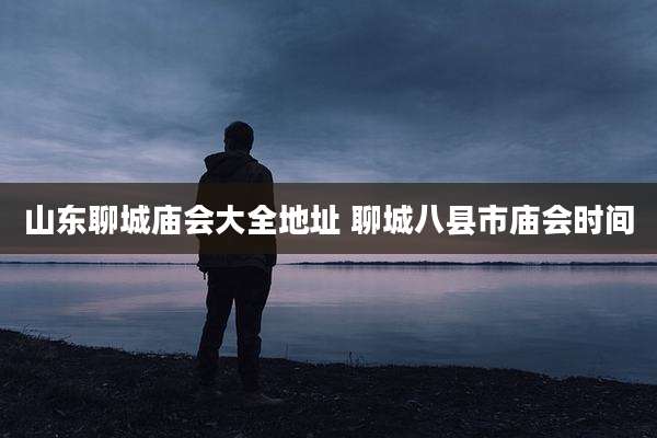 山东聊城庙会大全地址 聊城八县市庙会时间