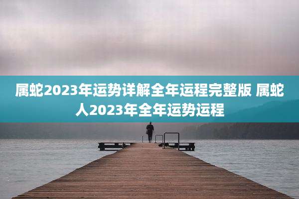属蛇2023年运势详解全年运程完整版 属蛇人2023年全年运势运程