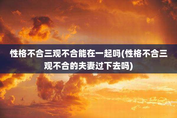 性格不合三观不合能在一起吗(性格不合三观不合的夫妻过下去吗)
