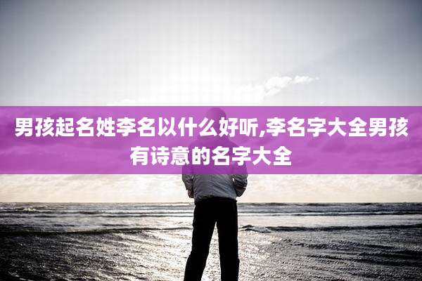 男孩起名姓李名以什么好听,李名字大全男孩有诗意的名字大全