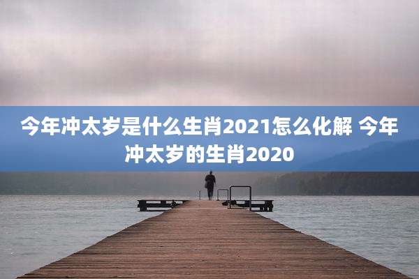 今年冲太岁是什么生肖2021怎么化解 今年冲太岁的生肖2020
