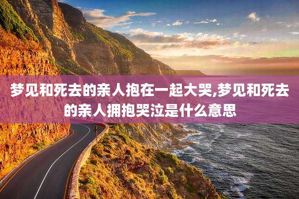 梦见和死去的亲人抱在一起大哭,梦见和死去的亲人拥抱哭泣是什么意思