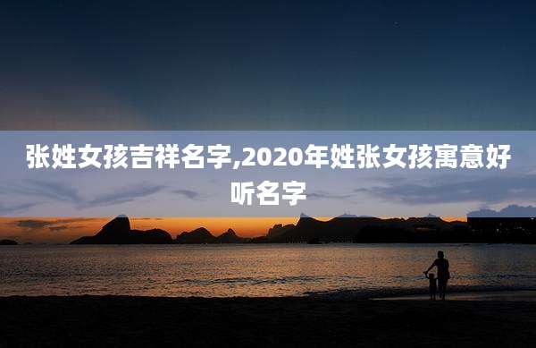 张姓女孩吉祥名字,2020年姓张女孩寓意好听名字