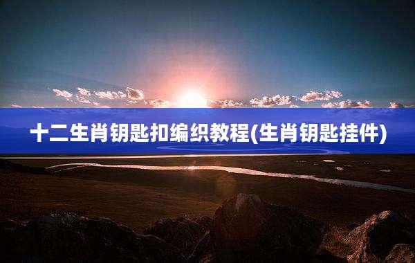 十二生肖钥匙扣编织教程(生肖钥匙挂件)