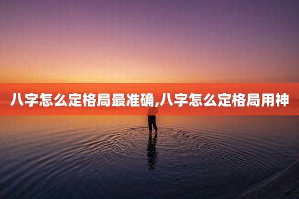 八字怎么定格局最准确,八字怎么定格局用神