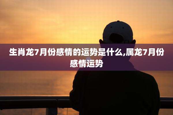 生肖龙7月份感情的运势是什么,属龙7月份感情运势