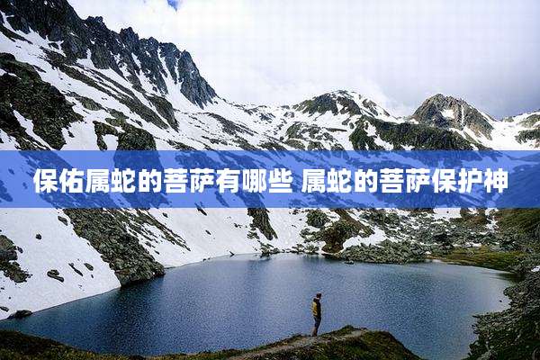 保佑属蛇的菩萨有哪些 属蛇的菩萨保护神