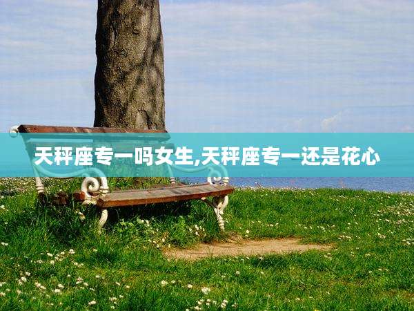 天秤座专一吗女生,天秤座专一还是花心