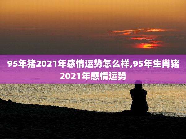 95年猪2021年感情运势怎么样,95年生肖猪2021年感情运势