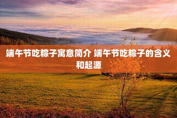 端午节吃粽子寓意简介 端午节吃粽子的含义和起源