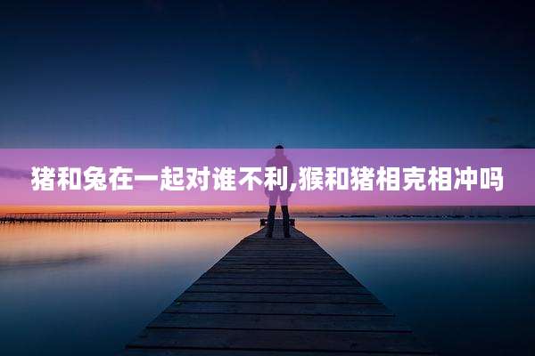 猪和兔在一起对谁不利,猴和猪相克相冲吗