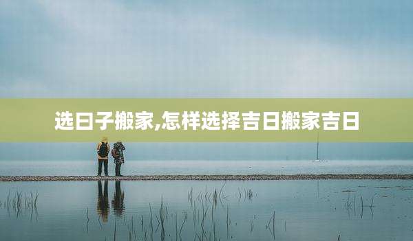 选曰子搬家,怎样选择吉日搬家吉日