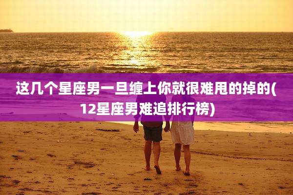 这几个星座男一旦缠上你就很难甩的掉的(12星座男难追排行榜)