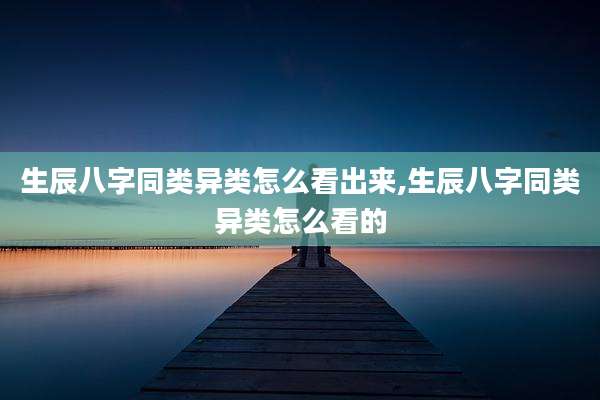 生辰八字同类异类怎么看出来,生辰八字同类异类怎么看的