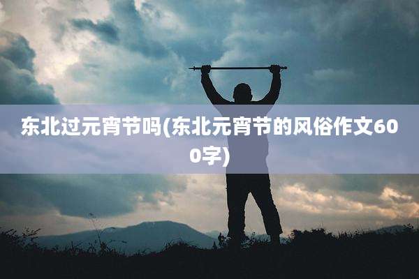 东北过元宵节吗(东北元宵节的风俗作文600字)