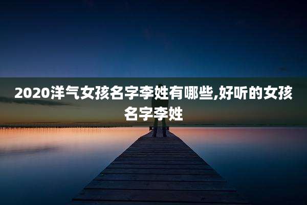 2020洋气女孩名字李姓有哪些,好听的女孩名字李姓
