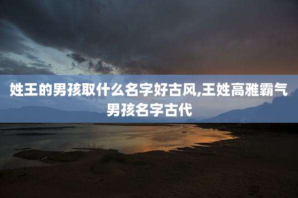 姓王的男孩取什么名字好古风,王姓高雅霸气男孩名字古代