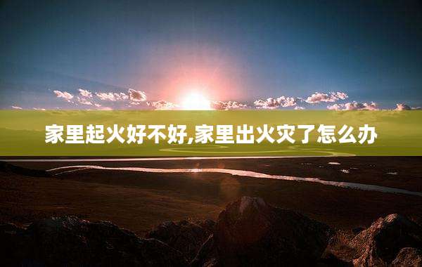 家里起火好不好,家里出火灾了怎么办