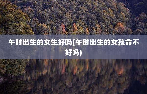 午时出生的女生好吗(午时出生的女孩命不好吗)