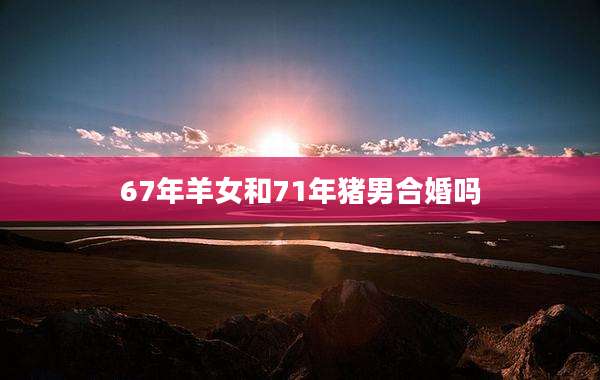67年羊女和71年猪男合婚吗