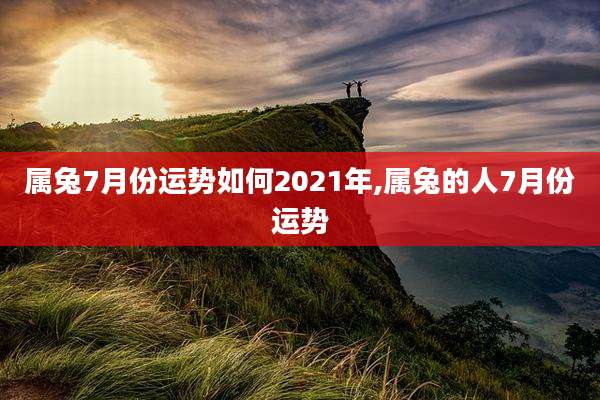属兔7月份运势如何2021年,属兔的人7月份运势