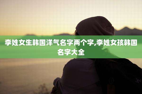 李姓女生韩国洋气名字两个字,李姓女孩韩国名字大全