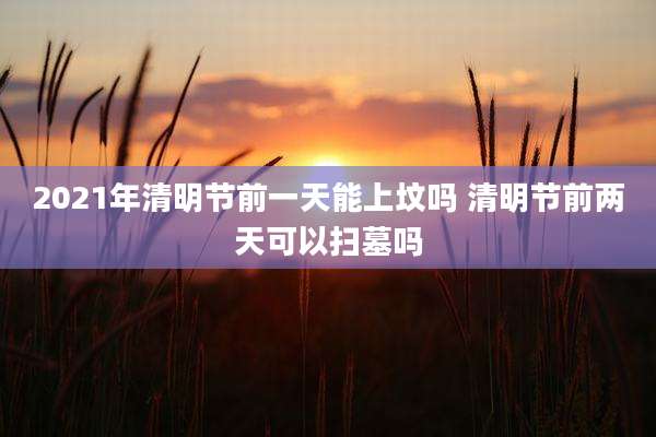 2021年清明节前一天能上坟吗 清明节前两天可以扫墓吗