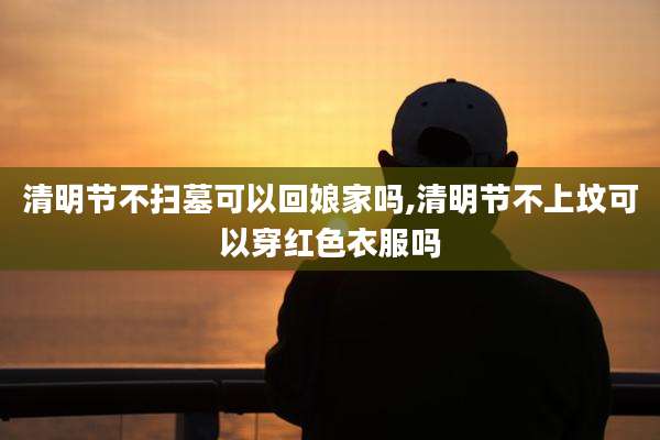 清明节不扫墓可以回娘家吗,清明节不上坟可以穿红色衣服吗