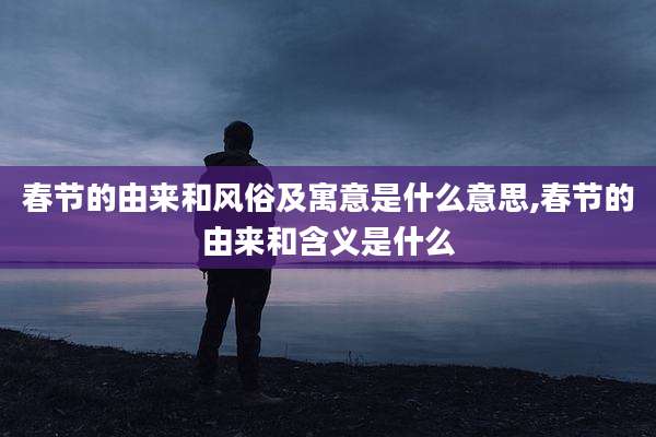 春节的由来和风俗及寓意是什么意思,春节的由来和含义是什么