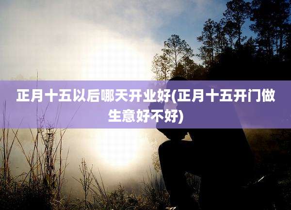 正月十五以后哪天开业好(正月十五开门做生意好不好)