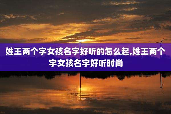 姓王两个字女孩名字好听的怎么起,姓王两个字女孩名字好听时尚