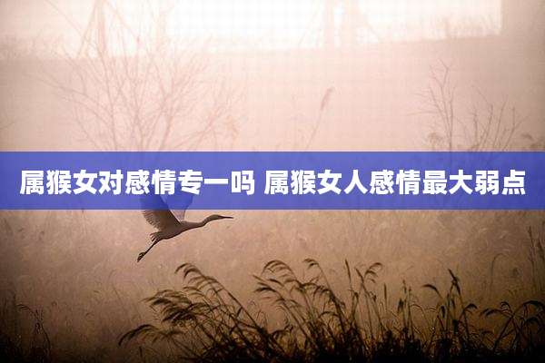 属猴女对感情专一吗 属猴女人感情最大弱点