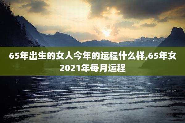 65年出生的女人今年的运程什么样,65年女2021年每月运程