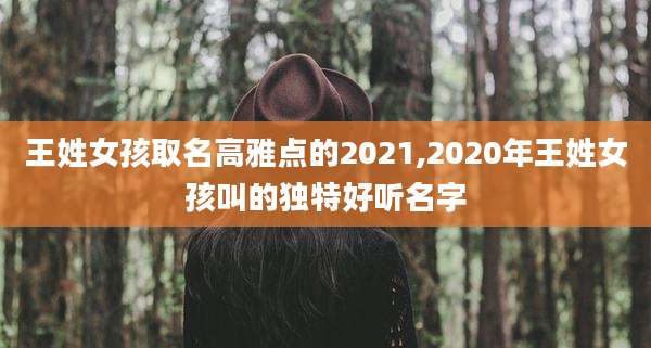 王姓女孩取名高雅点的2021,2020年王姓女孩叫的独特好听名字
