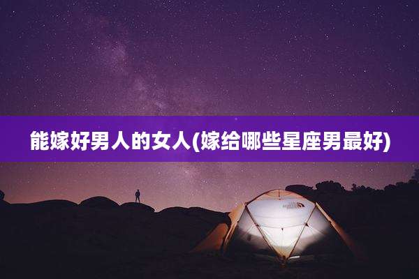 能嫁好男人的女人(嫁给哪些星座男最好)