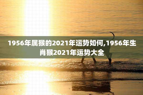1956年属猴的2021年运势如何,1956年生肖猴2021年运势大全